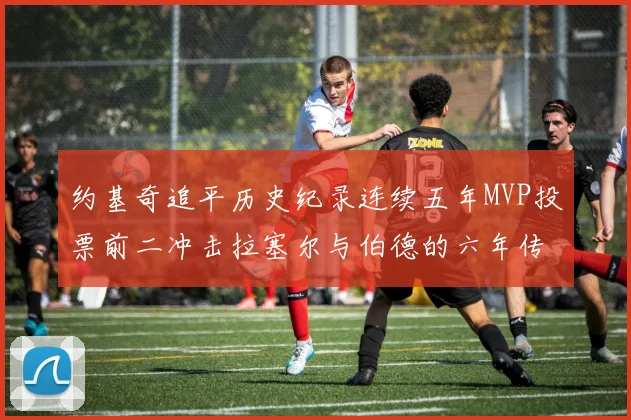 约基奇追平历史纪录连续五年MVP投票前二冲击拉塞尔与伯德的六年传奇
