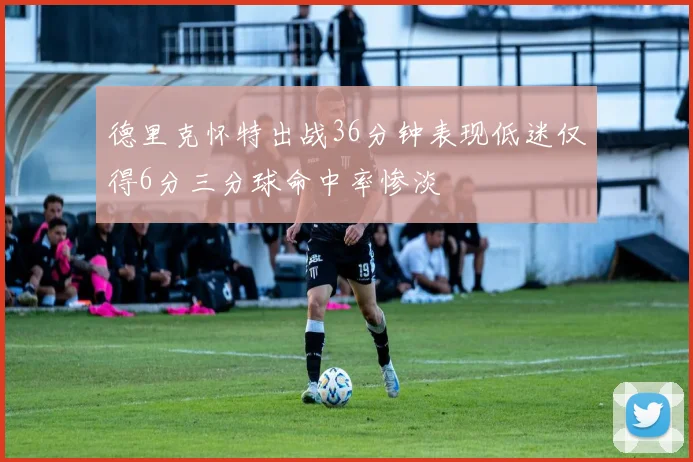 德里克怀特出战36分钟表现低迷仅得6分三分球命中率惨淡