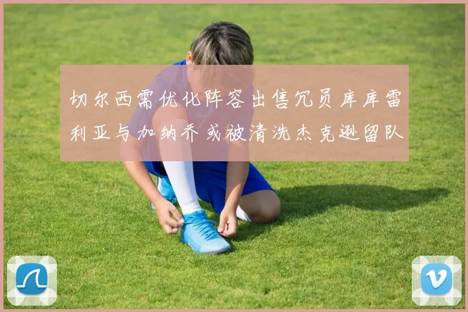切尔西需优化阵容出售冗员库库雷利亚与加纳乔或被清洗杰克逊留队