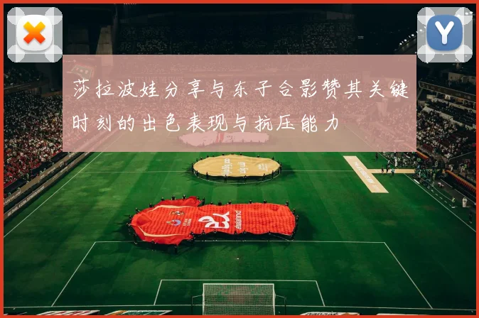 莎拉波娃分享与东子合影赞其关键时刻的出色表现与抗压能力