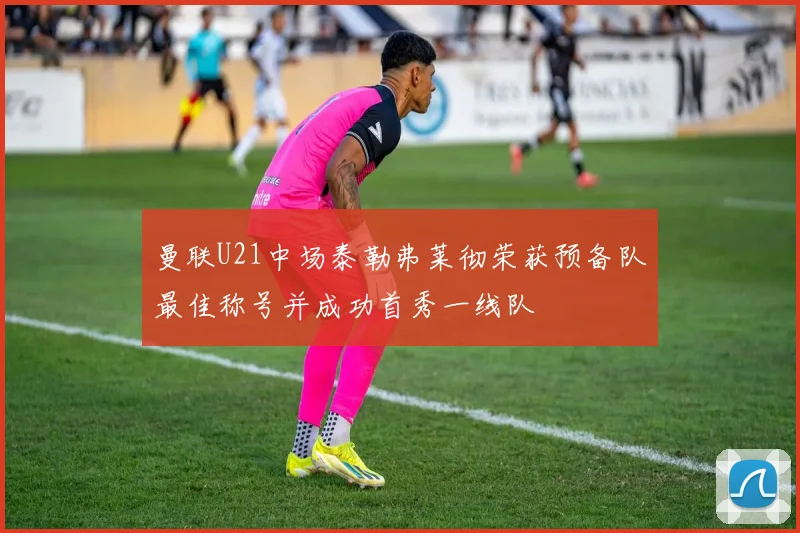 曼联U21中场泰勒弗莱彻荣获预备队最佳称号并成功首秀一线队
