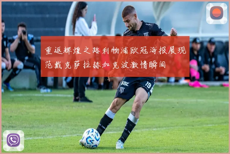 重返辉煌之路利物浦欧冠海报展现范戴克萨拉赫加克波激情瞬间