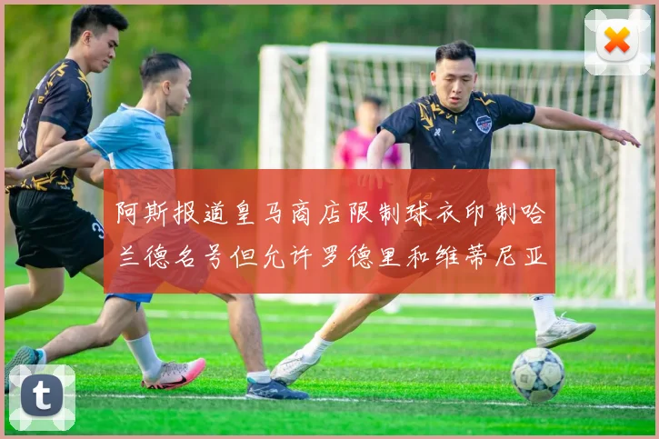 阿斯报道皇马商店限制球衣印制哈兰德名号但允许罗德里和维蒂尼亚印制