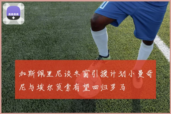 加斯佩里尼谈冬窗引援计划小曼奇尼与埃尔莫索有望回归罗马