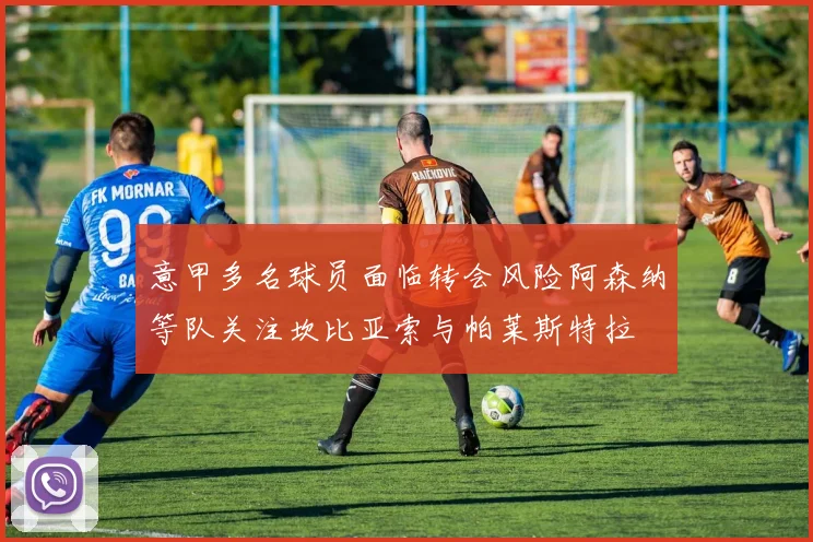 意甲多名球员面临转会风险阿森纳等队关注坎比亚索与帕莱斯特拉