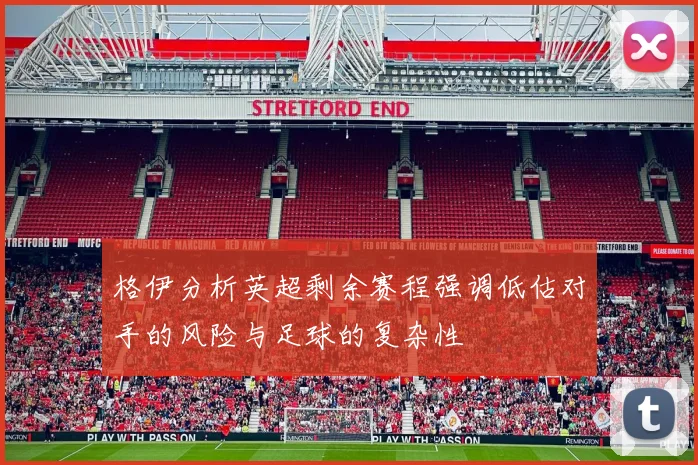 格伊分析英超剩余赛程强调低估对手的风险与足球的复杂性