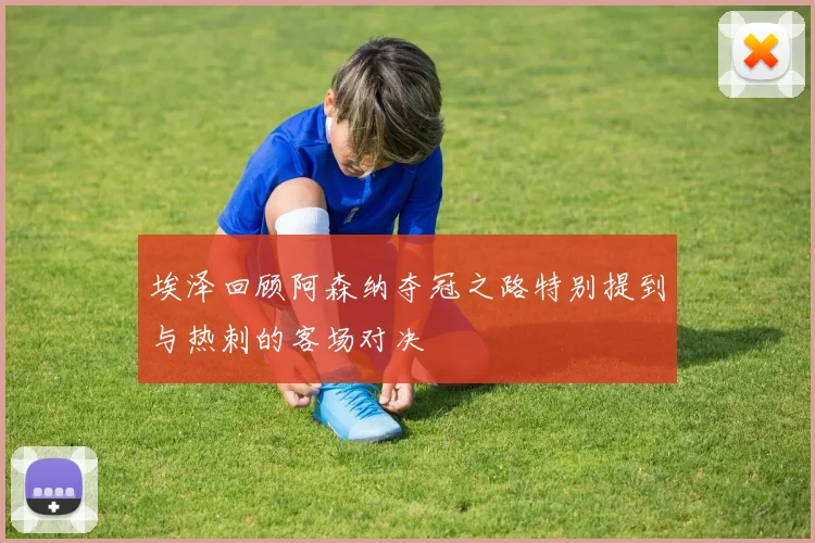 埃泽回顾阿森纳夺冠之路特别提到与热刺的客场对决