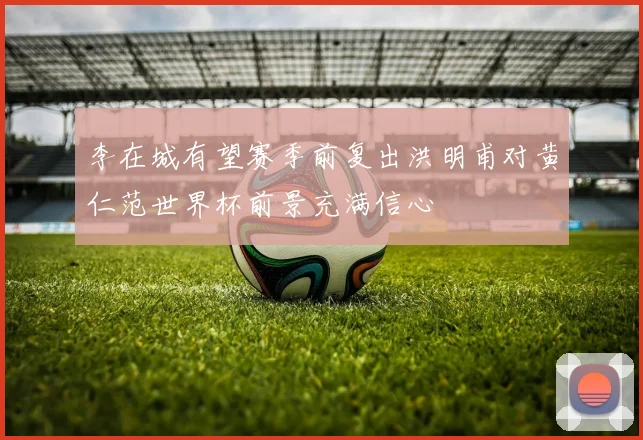 李在城有望赛季前复出洪明甫对黄仁范世界杯前景充满信心