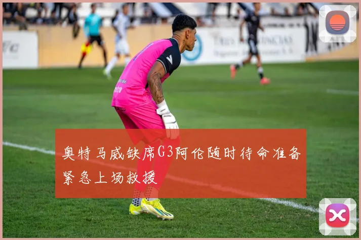奥特马威缺席G3阿伦随时待命准备紧急上场救援