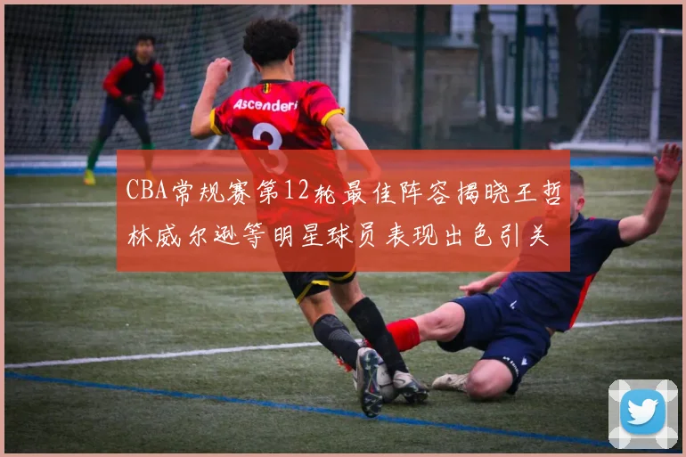 CBA常规赛第12轮最佳阵容揭晓王哲林威尔逊等明星球员表现出色引关注