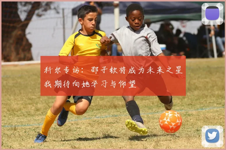 科尔专访：邵子钦将成为未来之星我期待向她学习与仰望