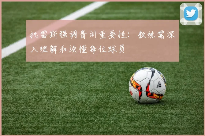 托雷斯强调青训重要性：教练需深入理解和读懂每位球员