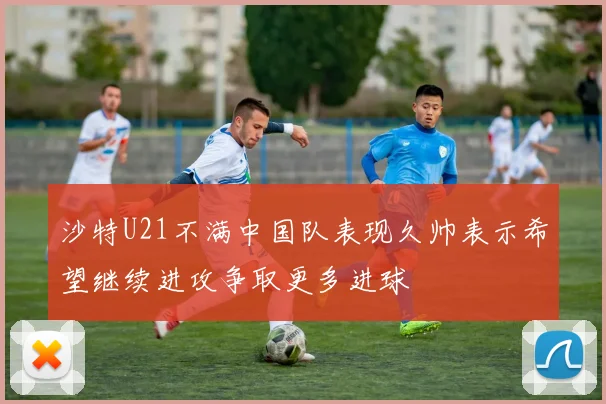 沙特U21不满中国队表现久帅表示希望继续进攻争取更多进球