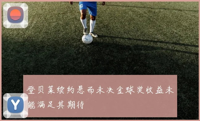 登贝莱续约悬而未决金球奖收益未能满足其期待