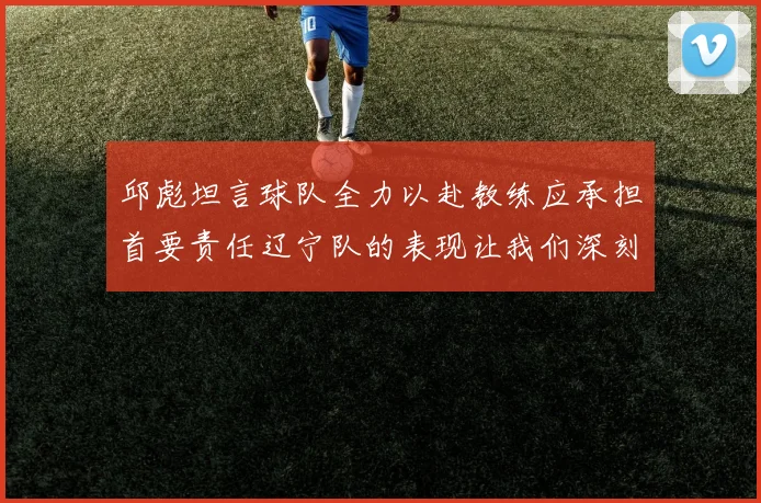 邱彪坦言球队全力以赴教练应承担首要责任辽宁队的表现让我们深刻反思