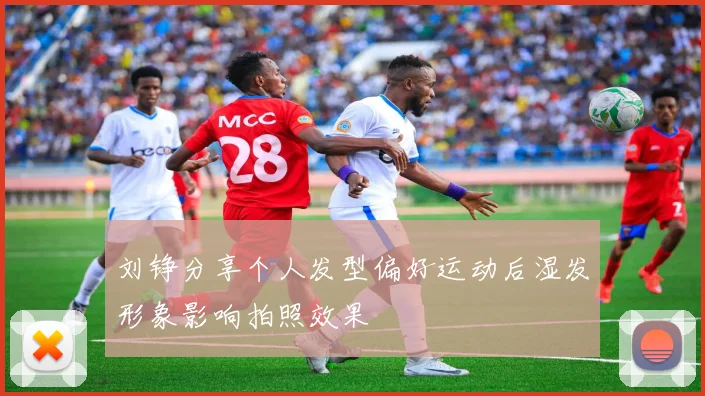 刘铮分享个人发型偏好运动后湿发形象影响拍照效果