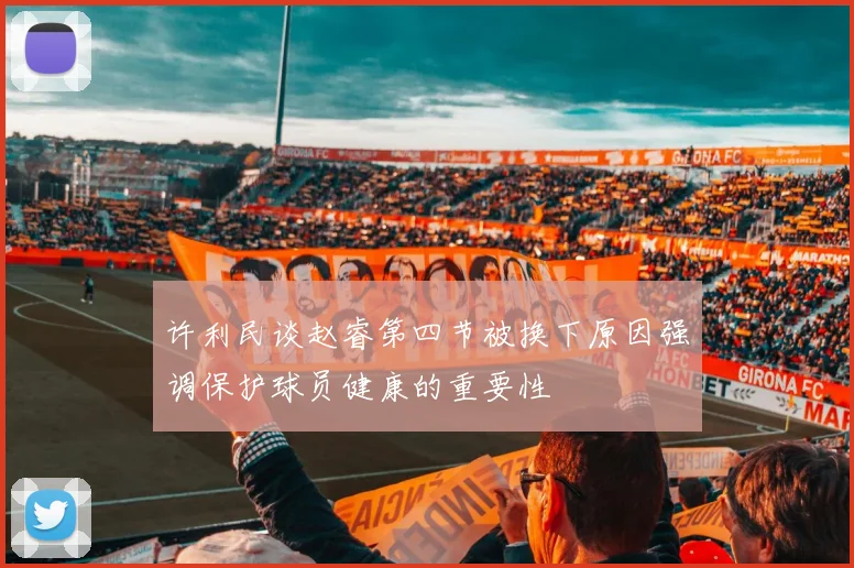 许利民谈赵睿第四节被换下原因强调保护球员健康的重要性