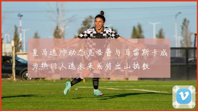 皇马选帅动态克洛普与马雷斯卡成为热门人选未来或将出山执教