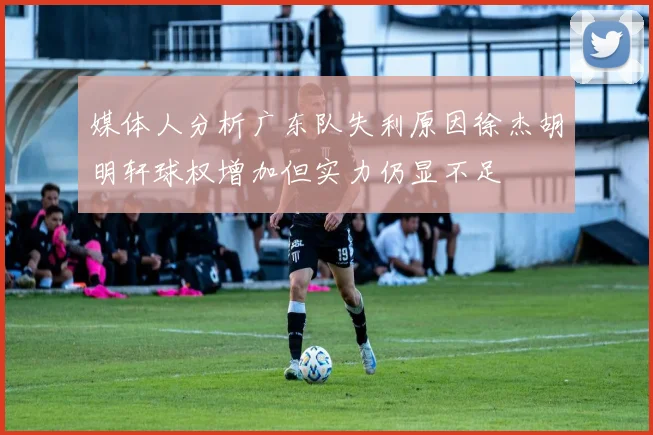 媒体人分析广东队失利原因徐杰胡明轩球权增加但实力仍显不足