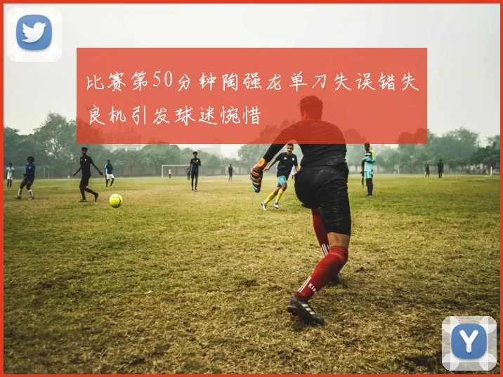 比赛第50分钟陶强龙单刀失误错失良机引发球迷惋惜