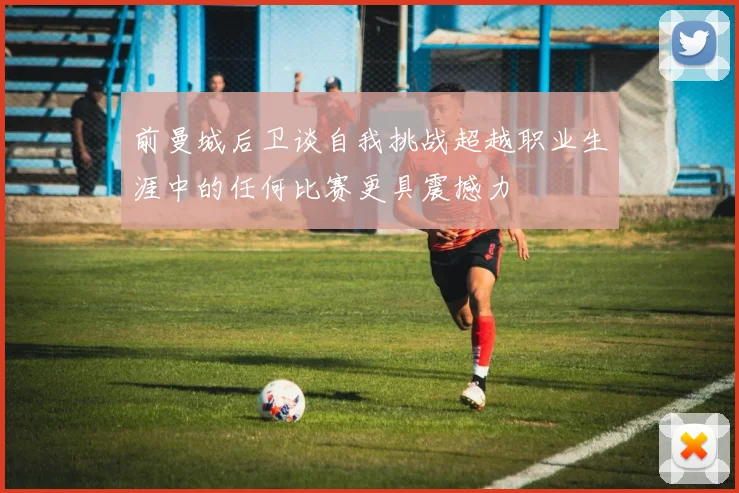 前曼城后卫谈自我挑战超越职业生涯中的任何比赛更具震撼力